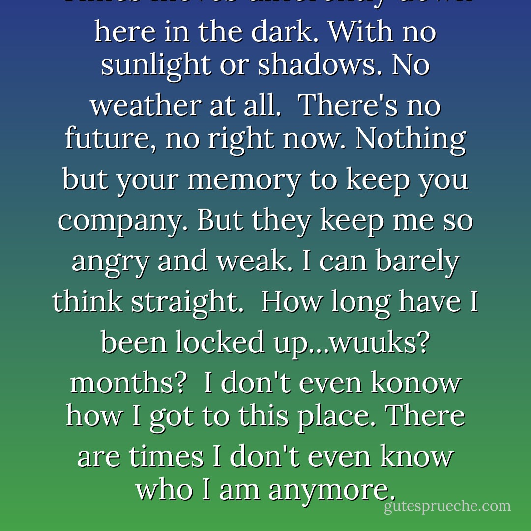 Times moves differently down here in the dark. With no sunlight or shadows. No weather at all. <br />There's no future, no right now. Nothing but your memory to keep you company. But they keep me so angry and weak. I can barely think straight. <br />How long have I been locked up...wuuks? months? <br />I don't even konow how I got to this place. There are times I don't even know who I am anymore. - Scott Snyder