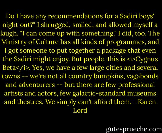 Do I have any recommendations for a Sadiri boys' night out?" I shrugged, smiled, and allowed myself a laugh. "I can come up with something."<br />I did, too. The Ministry of Culture has all kinds of programmes, and I got someone to put together a package that even the Sadiri might enjoy. But people, this is <i>Cygnus Beta</i>. Yes, we have a few large cities and several towns -- we're not all country bumpkins, vagabonds and adventurers -- but there are few professional artists and actors, few galactic-standard museums and theatres. We simply can't afford them. - Karen Lord