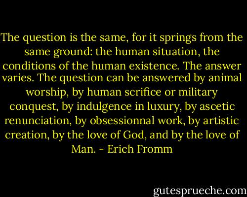 The question is the same, for it springs from the same ground: the human situation, the conditions of the human existence. The answer varies. The question can be answered by animal worship, by human scrifice or military conquest, by indulgence in luxury, by ascetic renunciation, by obsessionnal work, by artistic creation, by the love of God, and by the love of Man. - Erich Fromm