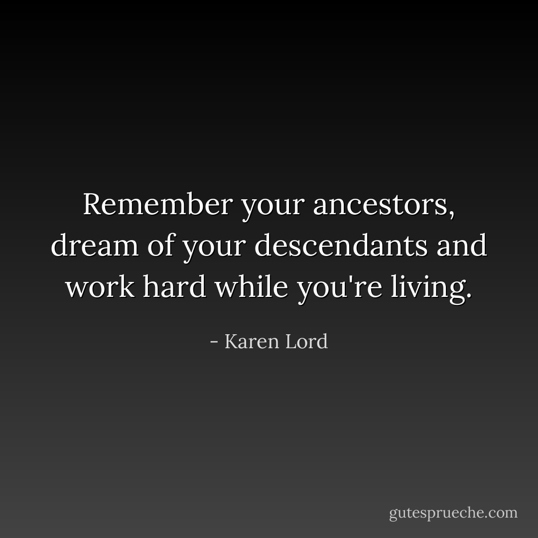 Remember your ancestors, dream of your descendants and work hard while you're living. - Karen Lord