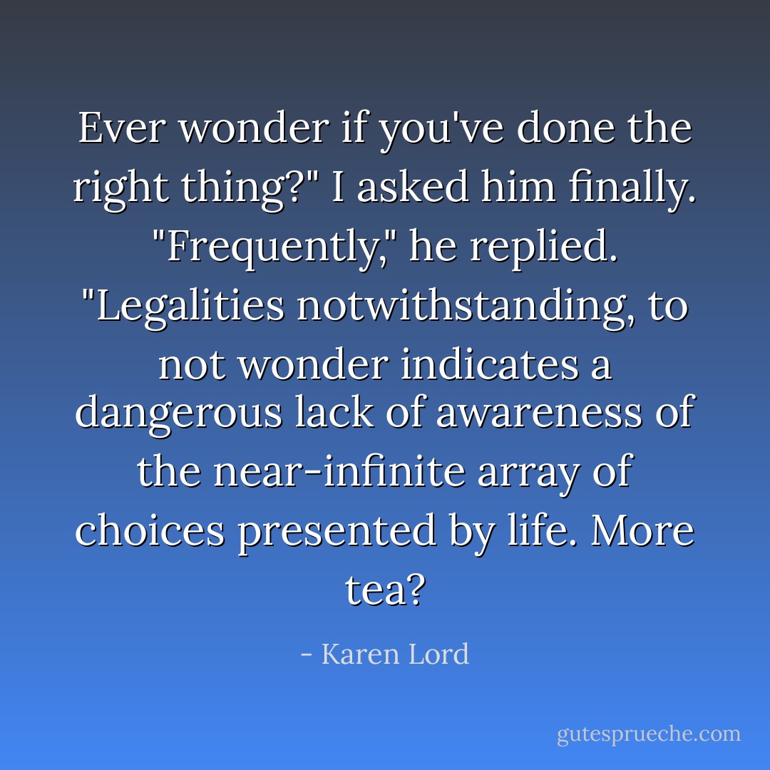 Ever wonder if you've done the right thing?" I asked him finally.<br />"Frequently," he replied. "Legalities notwithstanding, to <i>not</i> wonder indicates a dangerous lack of awareness of the near-infinite array of choices presented by life. More tea? - Karen Lord