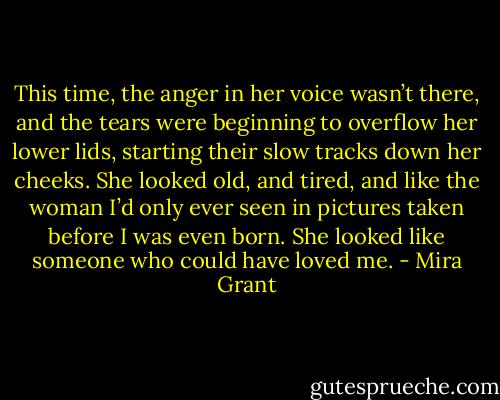This time, the anger in her voice wasn’t there, and the tears were beginning to overflow her lower lids, starting their slow tracks down her cheeks. She looked old, and tired, and like the woman I’d only ever seen in pictures taken before I was even born. She looked like someone who could have loved me. - Mira Grant