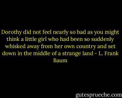 Dorothy did not feel nearly so bad as you might think a little girl who had been so suddenly whisked away from her own country and set down in the middle of a strange land - L. Frank Baum