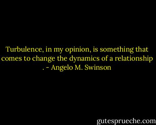 Turbulence, in my opinion, is something that comes to change the dynamics of a relationship . - Angelo M. Swinson