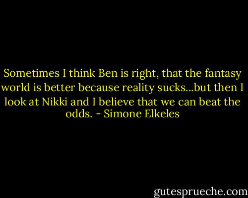 Sometimes I think Ben is right, that the fantasy world is better because reality sucks...but then I look at Nikki and I believe that we can beat the odds. - Simone Elkeles