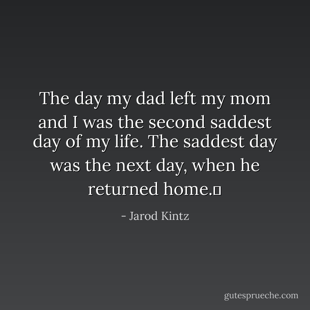 The day my dad left my mom and I was the second saddest day of my life. The saddest day was the next day, when he returned home.  - Jarod Kintz