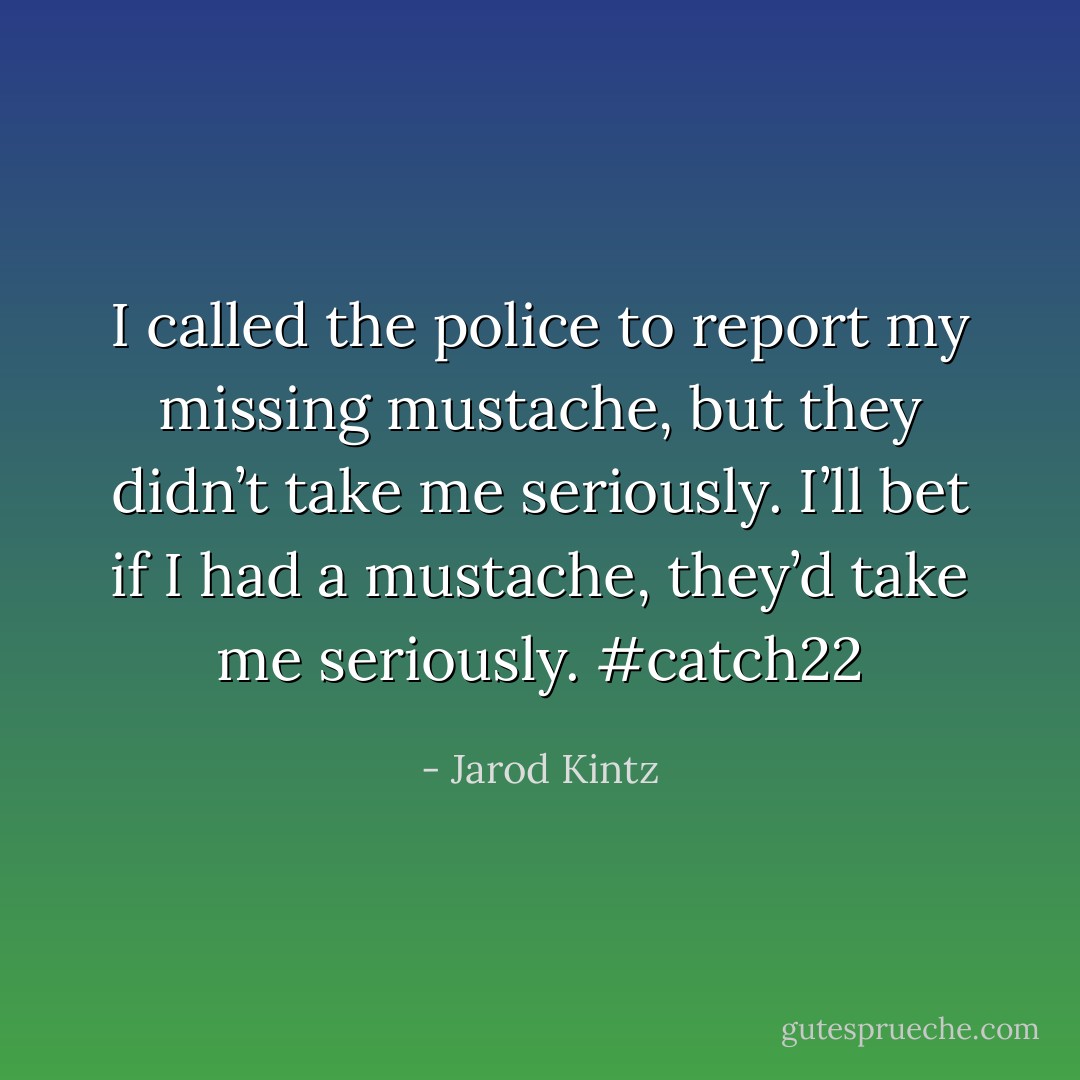 I called the police to report my missing mustache, but they didn’t take me seriously. I’ll bet if I had a mustache, they’d take me seriously. #catch22 - Jarod Kintz