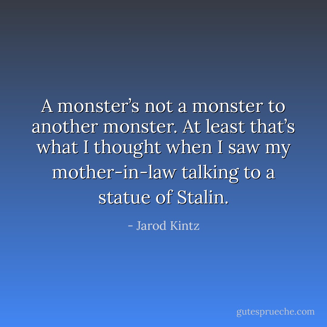 A monster’s not a monster to another monster. At least that’s what I thought when I saw my mother-in-law talking to a statue of Stalin. - Jarod Kintz
