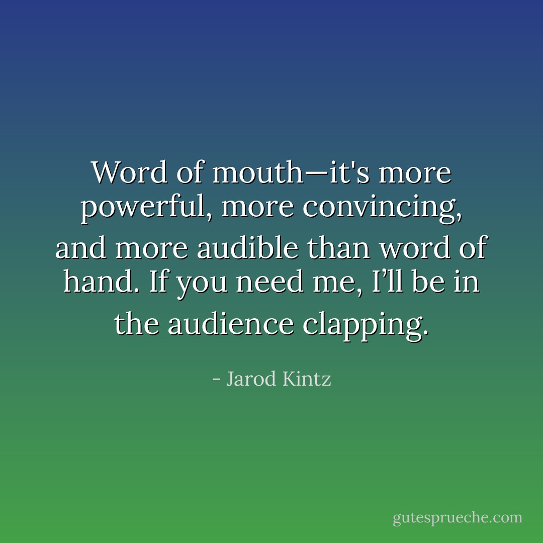 Word of mouth—it's more powerful, more convincing, and more audible than word of hand. If you need me, I’ll be in the audience clapping. - Jarod Kintz