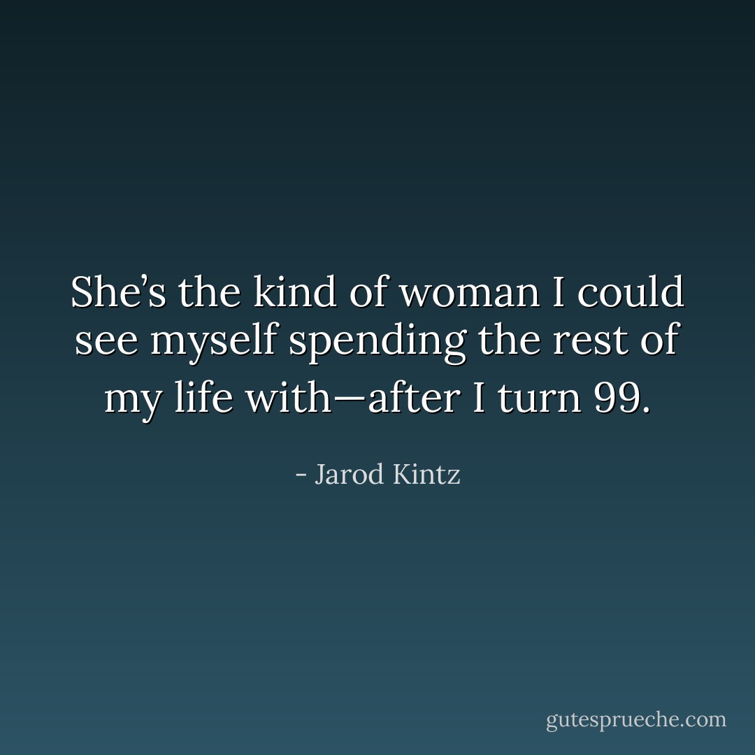 She’s the kind of woman I could see myself spending the rest of my life with—after I turn 99. - Jarod Kintz