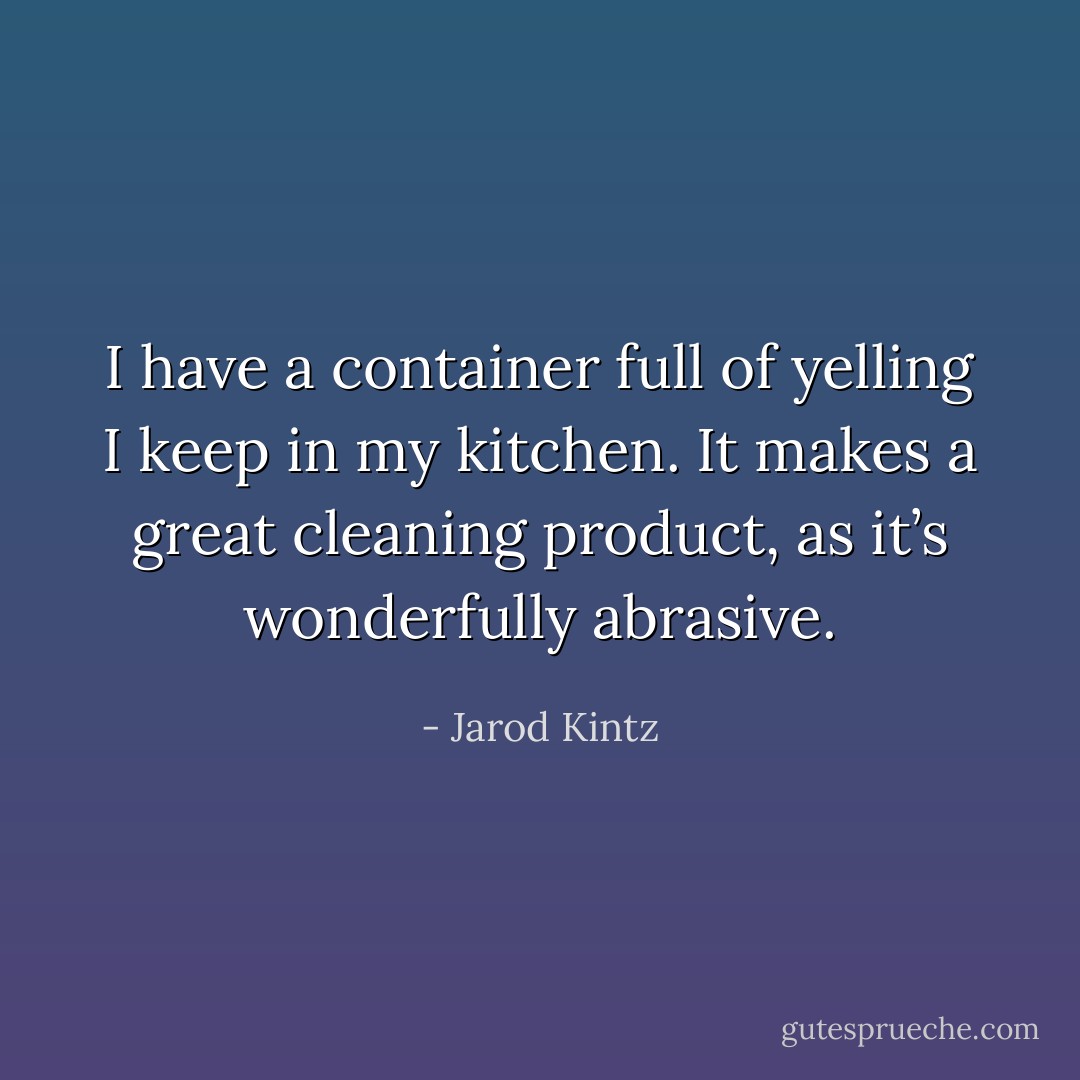 I have a container full of yelling I keep in my kitchen. It makes a great cleaning product, as it’s wonderfully abrasive. - Jarod Kintz