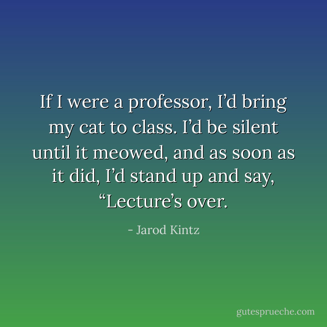 If I were a professor, I’d bring my cat to class. I’d be silent until it meowed, and as soon as it did, I’d stand up and say, “Lecture’s over. - Jarod Kintz
