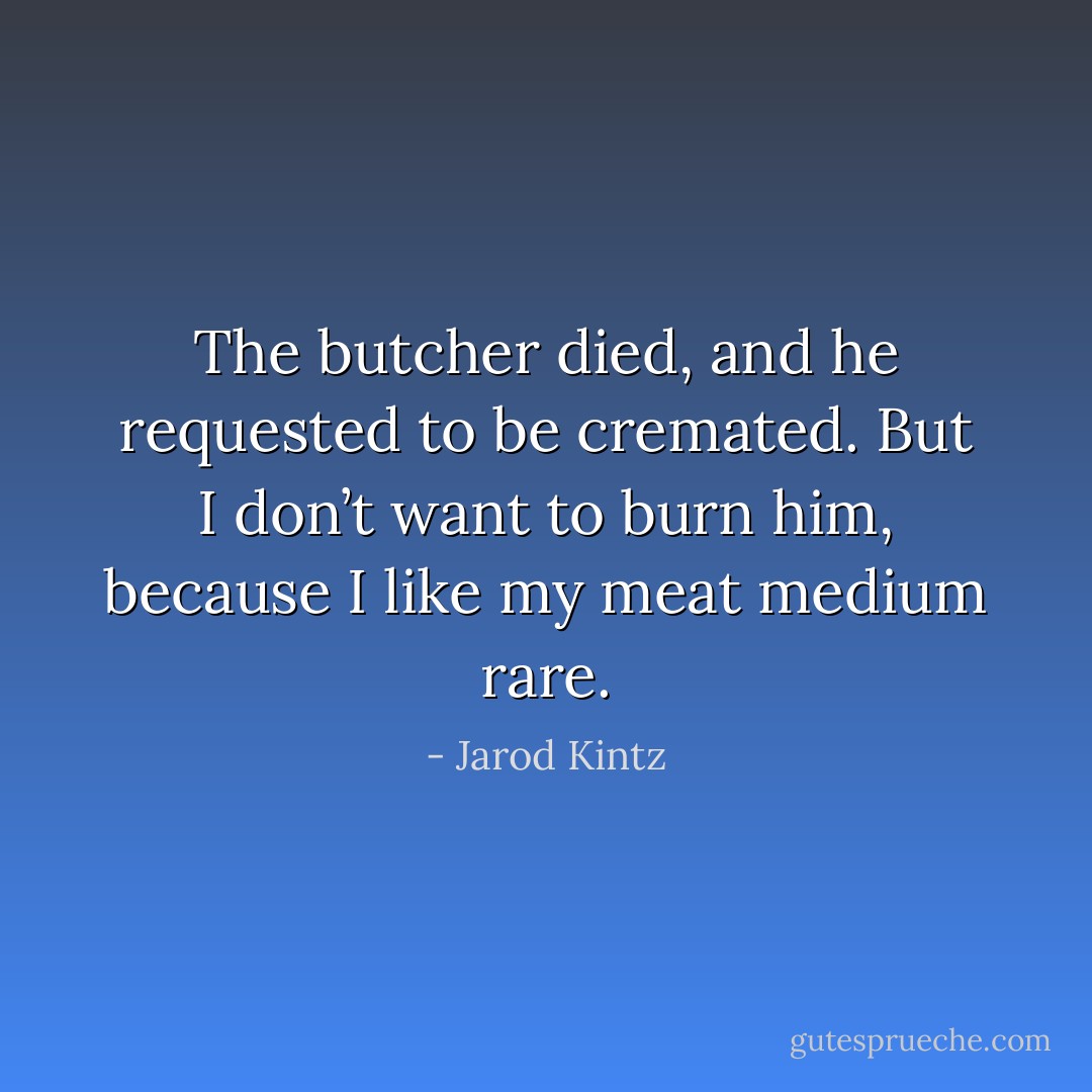 The butcher died, and he requested to be cremated. But I don’t want to burn him, because I like my meat medium rare. - Jarod Kintz
