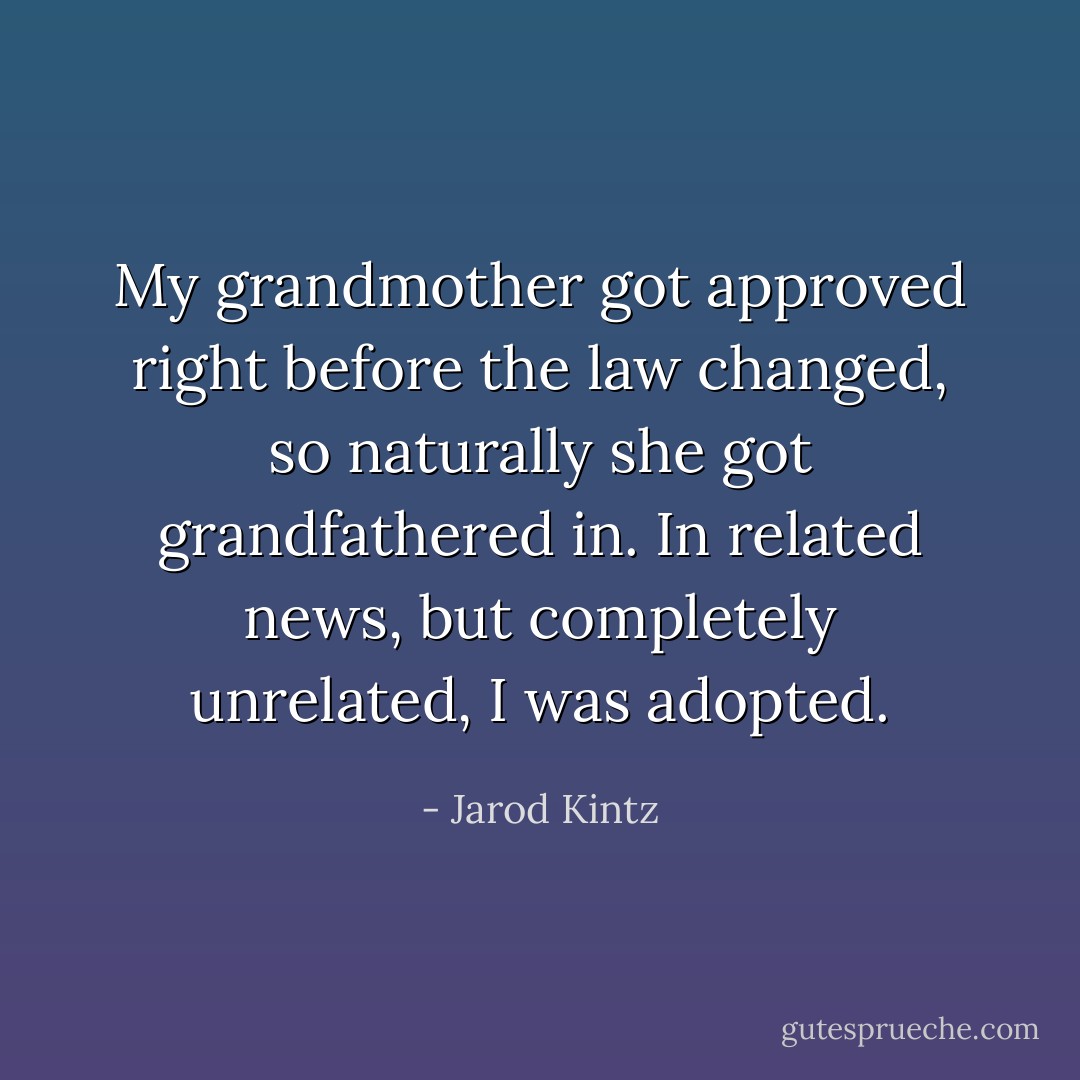 My grandmother got approved right before the law changed, so naturally she got grandfathered in. In related news, but completely unrelated, I was adopted. - Jarod Kintz