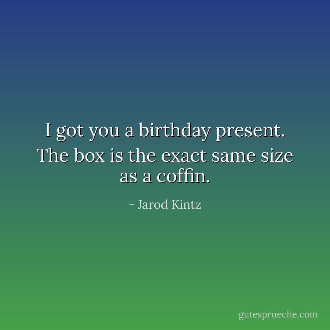 I got you a birthday present. The box is the exact same size as a coffin. - Jarod Kintz