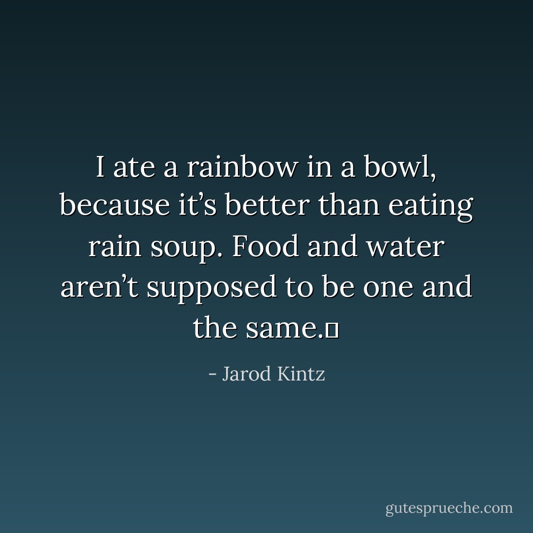 I ate a rainbow in a bowl, because it’s better than eating rain soup. Food and water aren’t supposed to be one and the same.  - Jarod Kintz