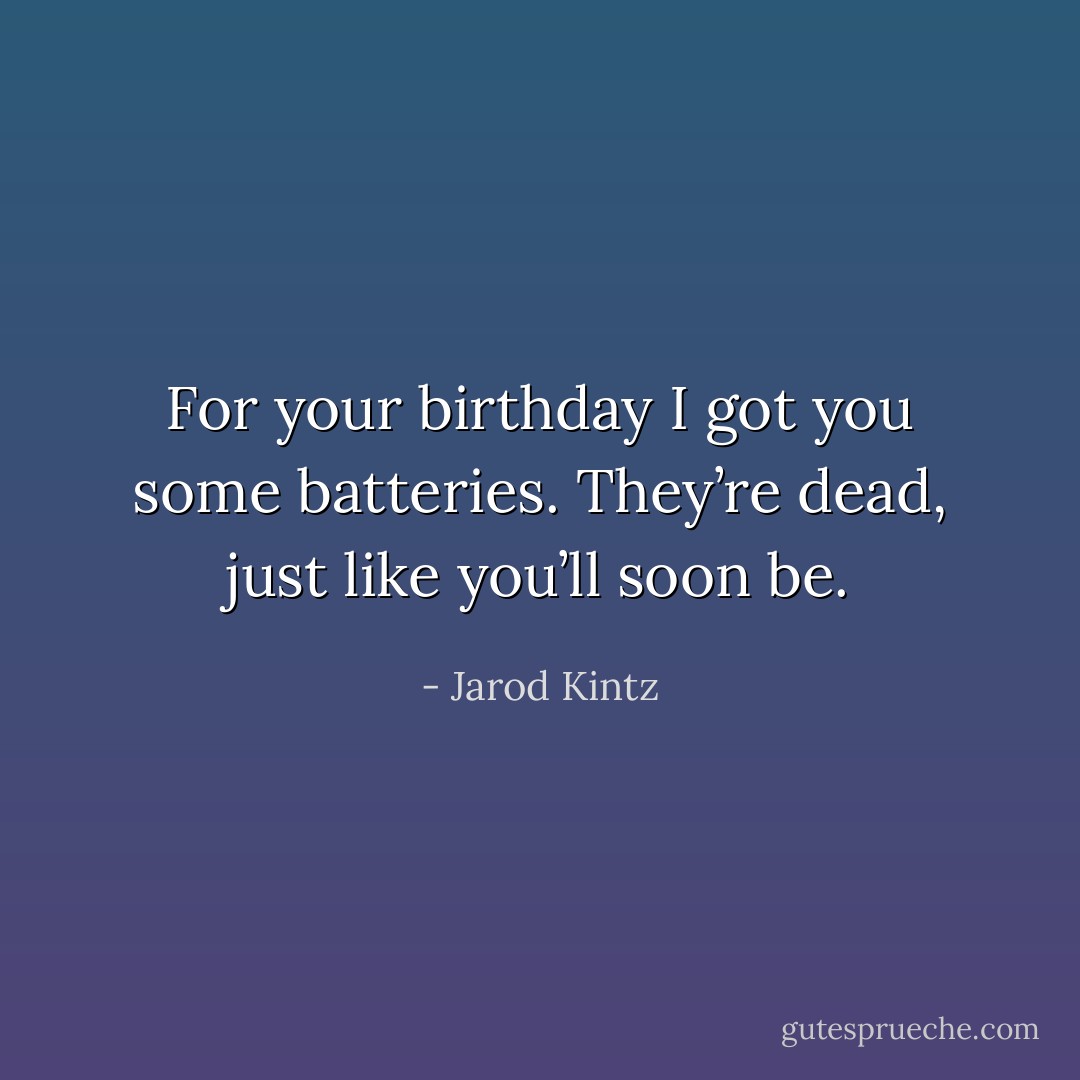 For your birthday I got you some batteries. They’re dead, just like you’ll soon be. - Jarod Kintz