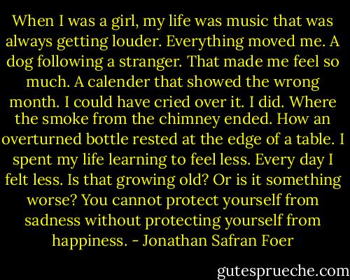 When I was a girl, my life was music that was always getting louder. Everything moved me. A dog following a stranger. That made me feel so much. A calender that showed the wrong month. I could have cried over it. I did. Where the smoke from the chimney ended. How an overturned bottle rested at the edge of a table.<br />I spent my life learning to feel less.<br />Every day I felt less.<br />Is that growing old? Or is it something worse?<br />You cannot protect yourself from sadness without protecting yourself from happiness. - Jonathan Safran Foer