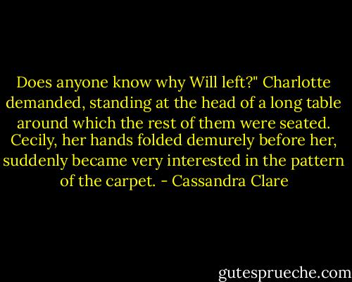 Does anyone know why Will left?" Charlotte demanded, standing at the head of a long table around which the rest of them were seated. Cecily, her hands folded demurely before her, suddenly became very interested in the pattern of the carpet. - Cassandra Clare