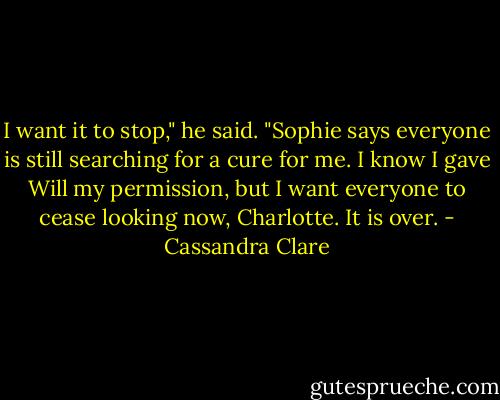 I want it to stop," he said. "Sophie says everyone is still searching for a cure for me. I know I gave Will my permission, but I want everyone to cease looking now, Charlotte. It is over. - Cassandra Clare