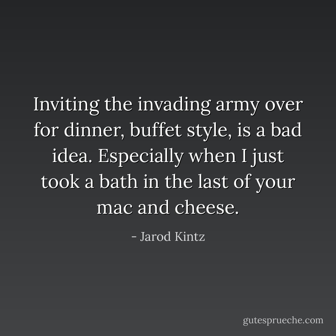Inviting the invading army over for dinner, buffet style, is a bad idea. Especially when I just took a bath in the last of your mac and cheese. - Jarod Kintz