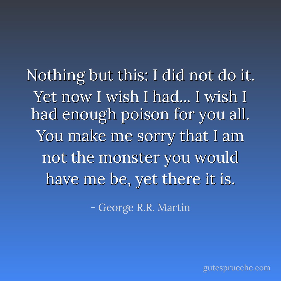 Nothing but this: I did not do it. Yet now I wish I had... I wish I had enough poison for you all. You make me sorry that I am not the monster you would have me be, yet there it is. - George R.R. Martin
