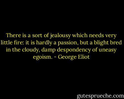 There is a sort of jealousy which needs very little fire: it is hardly a passion, but a blight bred in the cloudy, damp despondency of uneasy egoism. - George Eliot