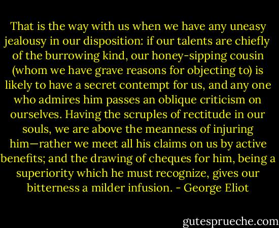 That is the way with us when we have any uneasy jealousy in our disposition: if our talents are chiefly of the burrowing kind, our honey-sipping cousin (whom we have grave reasons for objecting to) is likely to have a secret contempt for us, and any one who admires him passes an oblique criticism on ourselves. Having the scruples of rectitude in our souls, we are above the meanness of injuring him—rather we meet all his claims on us by active benefits; and the drawing of cheques for him, being a superiority which he must recognize, gives our bitterness a milder infusion. - George Eliot