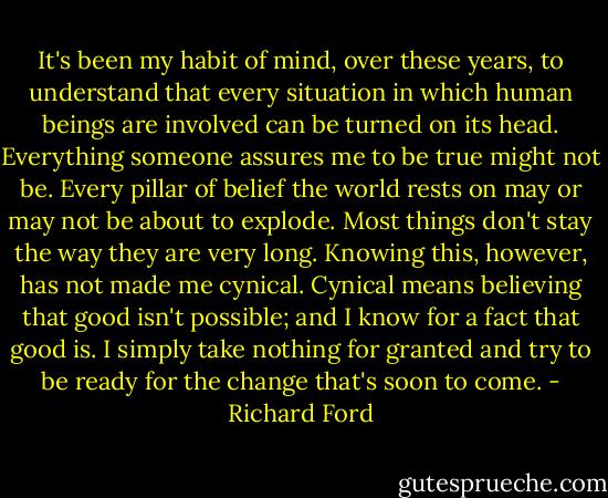 It's been my habit of mind, over these years, to understand that every situation in which human beings are involved can be turned on its head. Everything someone assures me to be true might not be. Every pillar of belief the world rests on may or may not be about to explode. Most things don't stay the way they are very long. Knowing this, however, has not made me cynical. Cynical means believing that good isn't possible; and I know for a fact that good is. I simply take nothing for granted and try to be ready for the change that's soon to come. - Richard Ford