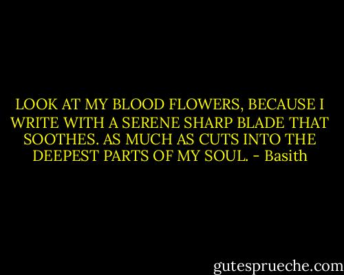 LOOK AT MY BLOOD FLOWERS, BECAUSE I WRITE WITH A SERENE SHARP BLADE THAT SOOTHES. AS MUCH AS CUTS INTO THE DEEPEST PARTS OF MY SOUL. - Basith