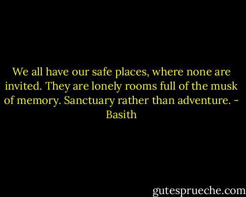 We all have our safe places, where none are invited. They are lonely rooms full of the musk of memory. Sanctuary rather than adventure. - Basith