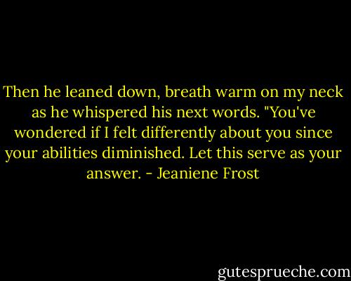 Then he leaned down, breath warm on my neck as he whispered his next words. "You've wondered if I felt differently about you since your abilities diminished. Let this serve as your answer. - Jeaniene Frost