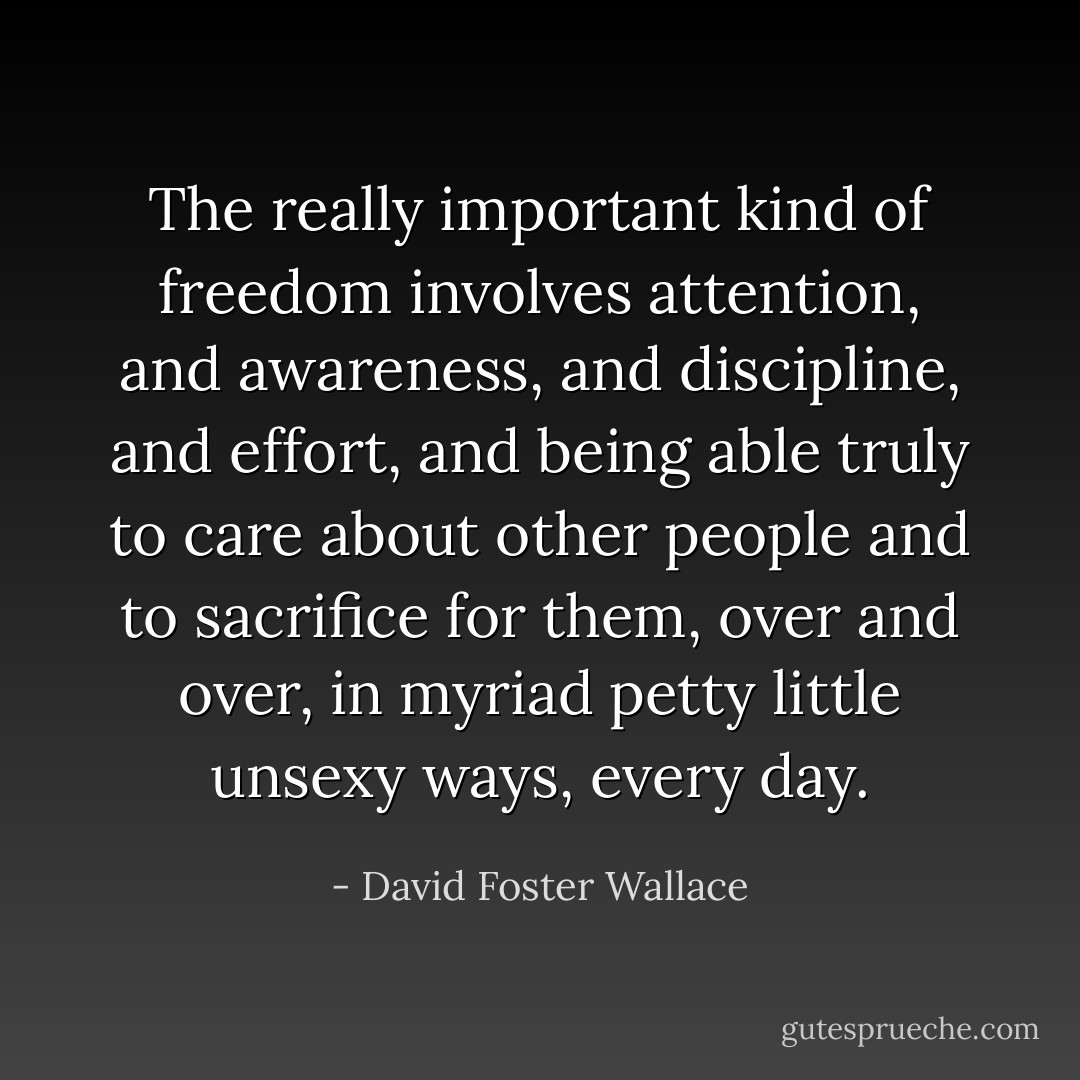 The really important kind of freedom involves attention, and awareness, and discipline, and effort, and being able truly to care about other people and to sacrifice for them, over and over, in myriad petty little unsexy ways, every day. - David Foster Wallace