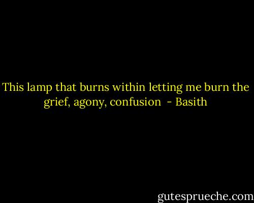 This lamp that burns within letting me burn the grief, agony, confusion  - Basith