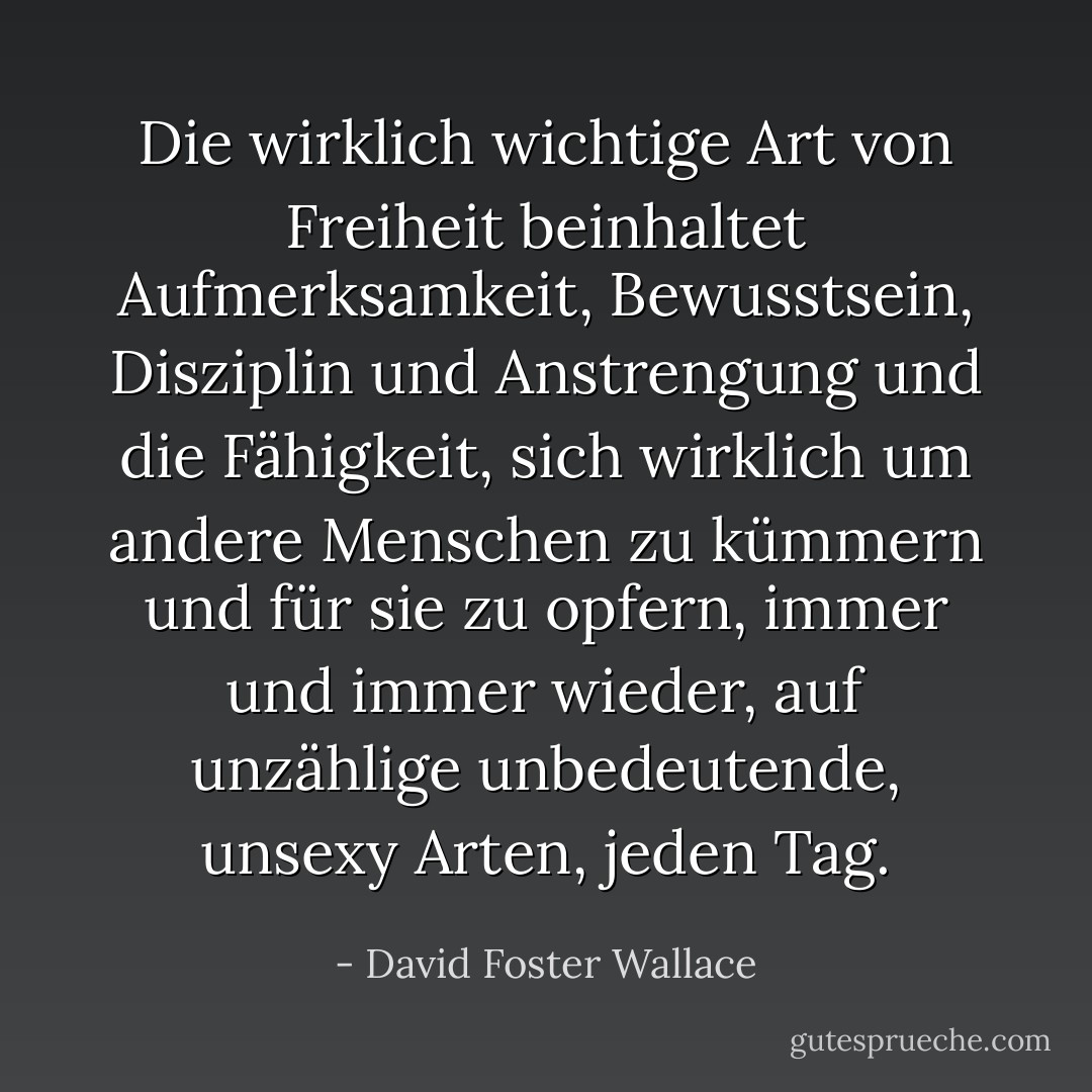 Die wirklich wichtige Art von Freiheit beinhaltet Aufmerksamkeit, Bewusstsein, Disziplin und Anstrengung und die Fähigkeit, sich wirklich um andere Menschen zu kümmern und für sie zu opfern, immer und immer wieder, auf unzählige unbedeutende, unsexy Arten, jeden Tag. - David Foster Wallace<