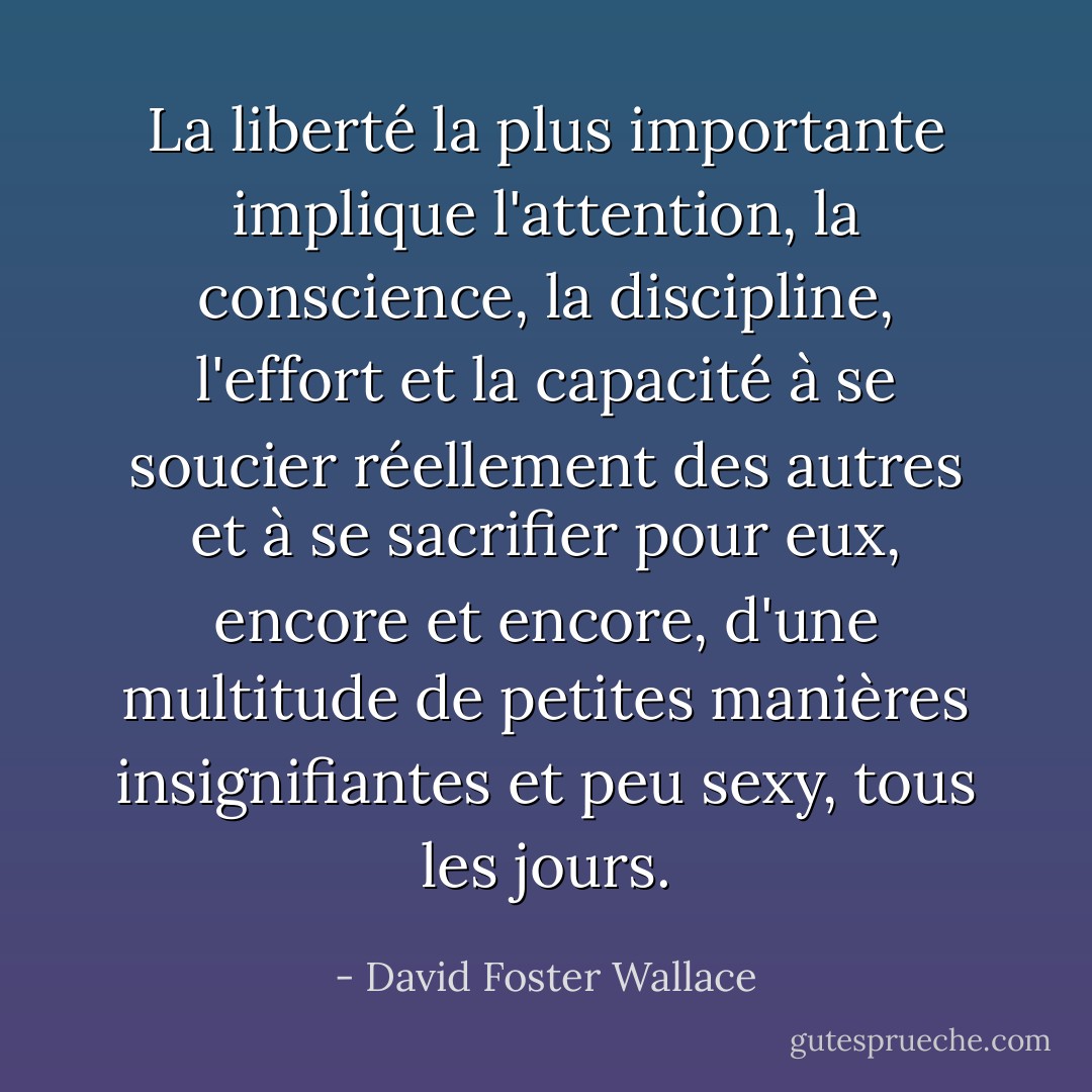 La liberté la plus importante implique l'attention, la conscience, la discipline, l'effort et la capacité à se soucier réellement des autres et à se sacrifier pour eux, encore et encore, d'une multitude de petites manières insignifiantes et peu sexy, tous les jours. - David Foster Wallace