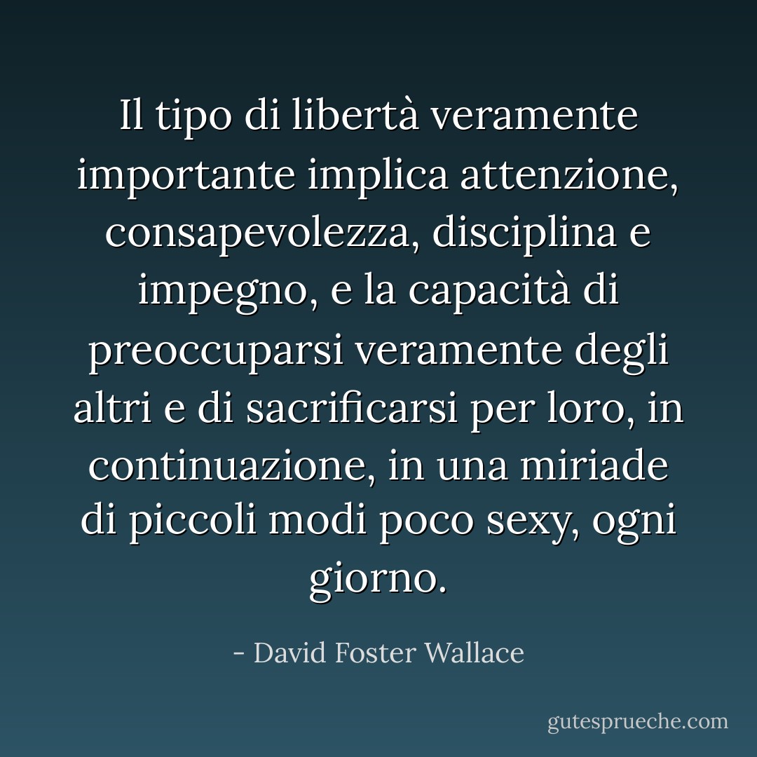 Il tipo di libertà veramente importante implica attenzione, consapevolezza, disciplina e impegno, e la capacità di preoccuparsi veramente degli altri e di sacrificarsi per loro, in continuazione, in una miriade di piccoli modi poco sexy, ogni giorno. - David Foster Wallace