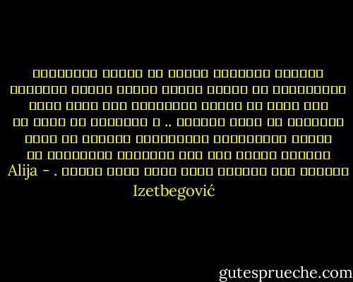 المعنى النهائي للفنّ أن يكتشف الخصوصية الإنسانية في الناس الذين أساءت إليهم الحياة؛ وأن يكشف عن النبل الإنساني عند أناس صغار منسييّن في خضمّ الحياة .. و باختصار أن يكشف عن الروح الإنسانية المتساوية القيمة في جميع البشر؛ وكلما كان وضع الإنسان متدنيًّا في الحياة فإن اكتشاف نبله يكون أبلغ إثارة . - Alija Izetbegović