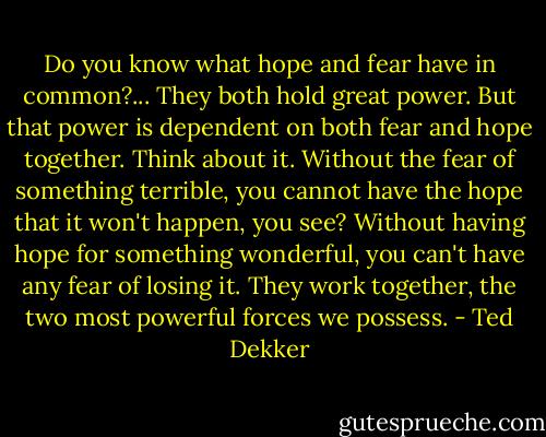 Do you know what hope and fear have in common?... They both hold great power. But that power is dependent on both fear and hope together. Think about it. Without the fear of something terrible, you cannot have the hope that it won't happen, you see? Without having hope for something wonderful, you can't have any fear of losing it. They work together, the two most powerful forces we possess. - Ted Dekker