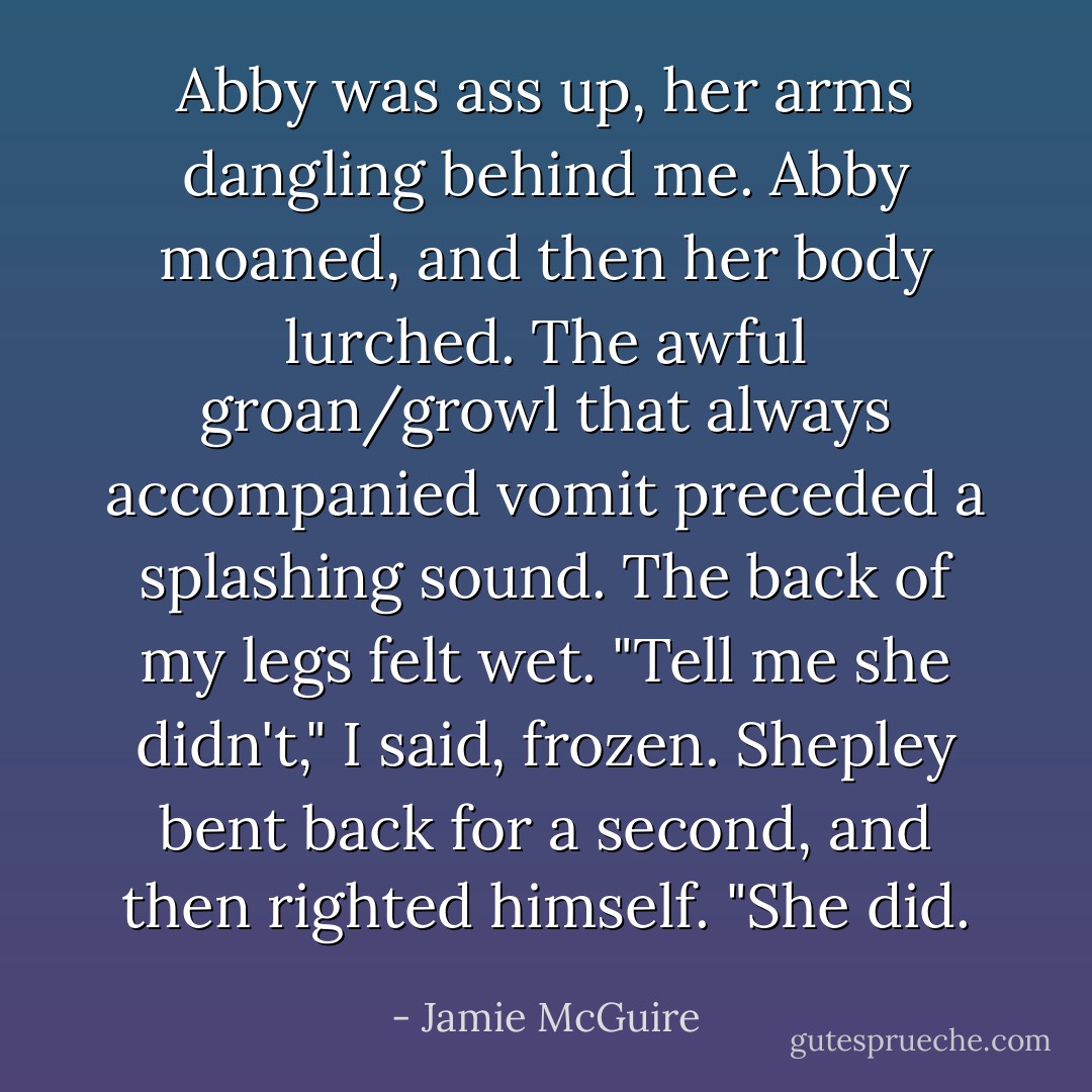 Abby was ass up, her arms dangling behind me.<br />Abby moaned, and then her body lurched. The awful groan/growl that always accompanied vomit preceded a splashing sound. The back of my legs felt wet.<br />"Tell me she didn't," I said, frozen.<br />Shepley bent back for a second, and then righted himself. "She did. - Jamie McGuire