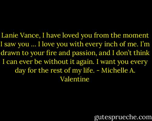 Lanie Vance, I have loved you from the moment I saw you … I love you with every inch of me. I’m drawn to your fire and passion, and I don’t think I can ever be without it again. I want you every day for the rest of my life. - Michelle A. Valentine