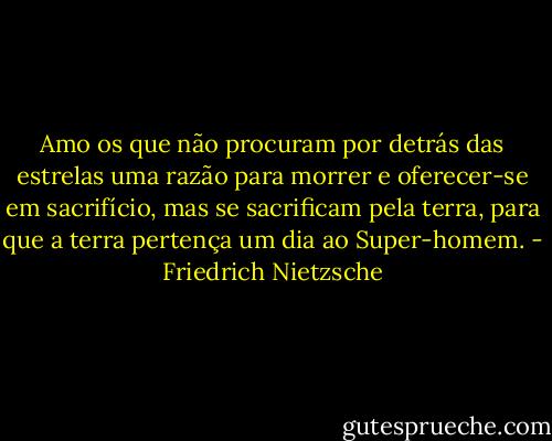 Amo os que não procuram por detrás das estrelas uma razão para morrer e oferecer-se em sacrifício, mas se sacrificam pela terra, para que a terra pertença um dia ao Super-homem. - Friedrich Nietzsche