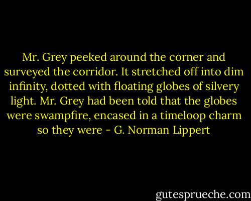 Mr. Grey peeked around the corner and surveyed the corridor. It stretched off into dim infinity, dotted with floating globes of silvery light. Mr. Grey had been told that the globes were swampfire, encased in a timeloop charm so they were - G. Norman Lippert