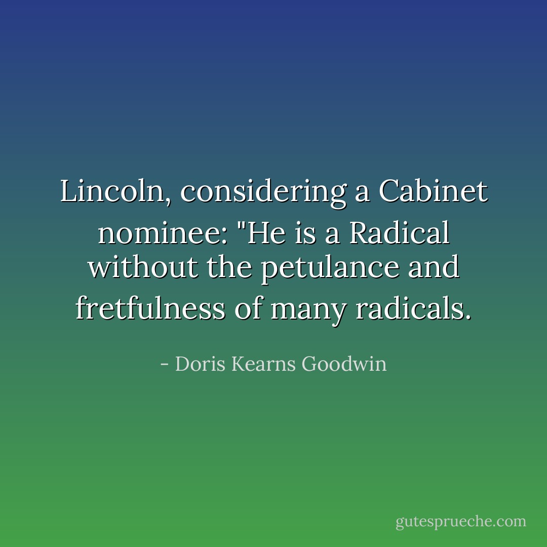Lincoln, considering a Cabinet nominee: "He is a Radical without the petulance and fretfulness of many radicals. - Doris Kearns Goodwin