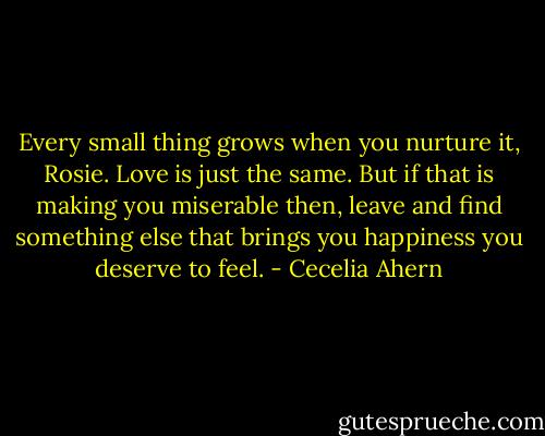 Every small thing grows when you nurture it, Rosie. Love is just the same. But if that is making you miserable then, leave and find something else that brings you happiness you deserve to feel. - Cecelia Ahern
