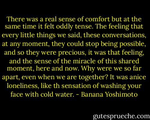 There was a real sense of comfort but at the same time it felt oddly tense. The feeling that every little things we said, these conversations, at any moment, they could stop being possible, and so they were precious, it was that feeling, and the sense of the miracle of this shared moment, here and now. Why were we so far apart, even when we are together? It was anice loneliness, like th sensation of washing your face with cold water. - Banana Yoshimoto