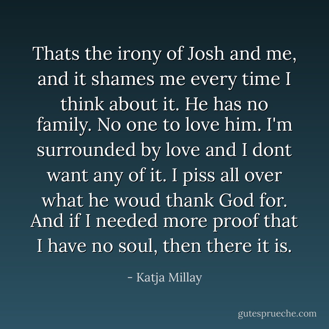 Thats the irony of Josh and me, and it shames me every time I think about it. He has no family. No one to love him. I'm surrounded by love and I dont want any of it. I piss all over what he woud thank God for. And if I needed more proof that I have no soul, then there it is. - Katja Millay