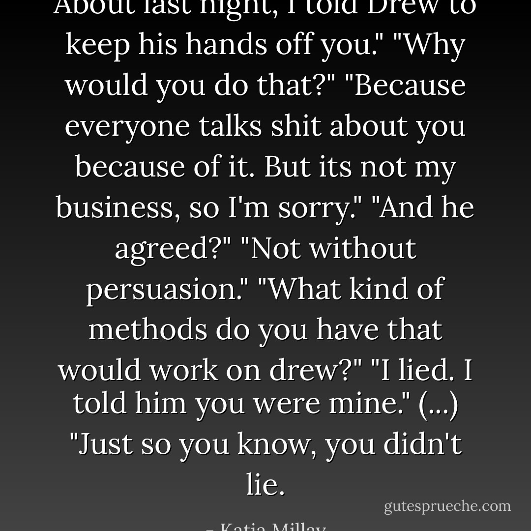 About last night, I told Drew to keep his hands off you."<br />"Why would you do that?"<br />"Because everyone talks shit about you because of it. But its not my business, so I'm sorry."<br />"And he agreed?"<br />"Not without persuasion."<br />"What kind of methods do you have that would work on drew?"<br />"I lied. I told him you were mine."<br />(...)<br />"Just so you know, you didn't lie. - Katja Millay