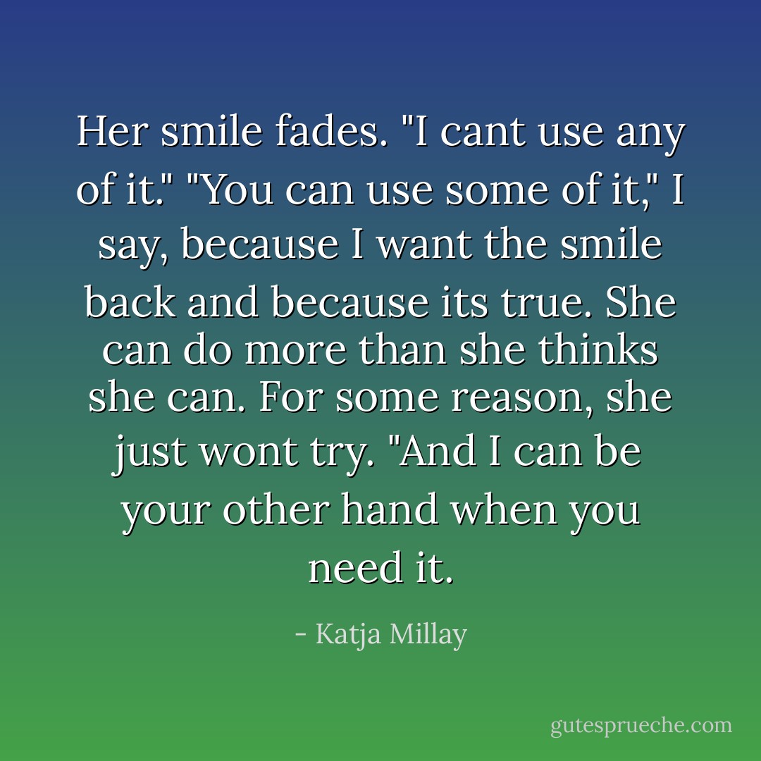 Her smile fades. "I cant use any of it."<br />"You can use some of it," I say, because I want the smile back and because its true. She can do more than she thinks she can. For some reason, she just wont try. "And I can be your other hand when you need it. - Katja Millay