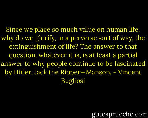 Since we place so much value on human life, why do we glorify, in a perverse sort of way, the extinguishment of life? The answer to that question, whatever it is, is at least a partial answer to why people continue to be fascinated by Hitler, Jack the Ripper—Manson. - Vincent Bugliosi
